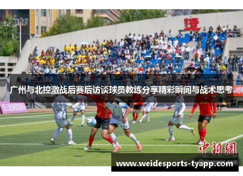 广州与北控激战后赛后访谈球员教练分享精彩瞬间与战术思考